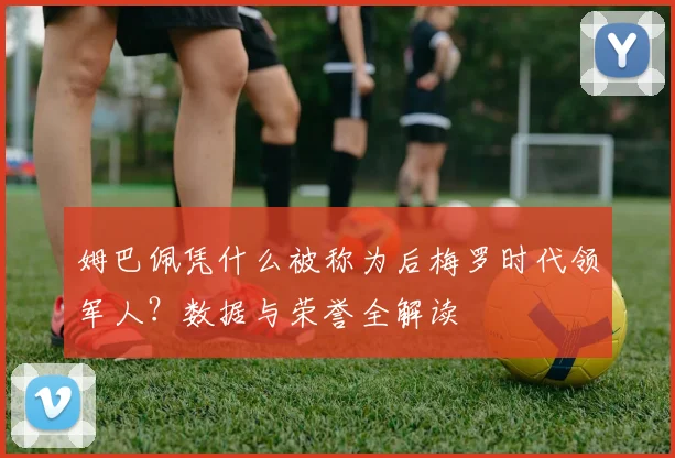 姆巴佩凭什么被称为后梅罗时代领军人?数据与荣誉全解读