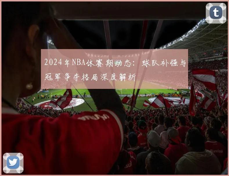 2024年NBA休赛期动态：球队补强与冠军争夺格局深度解析