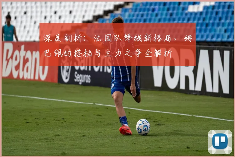 深度剖析：法国队锋线新格局，姆巴佩的搭档与主力之争全解析