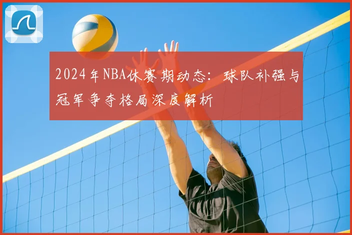 2024年NBA休赛期动态：球队补强与冠军争夺格局深度解析