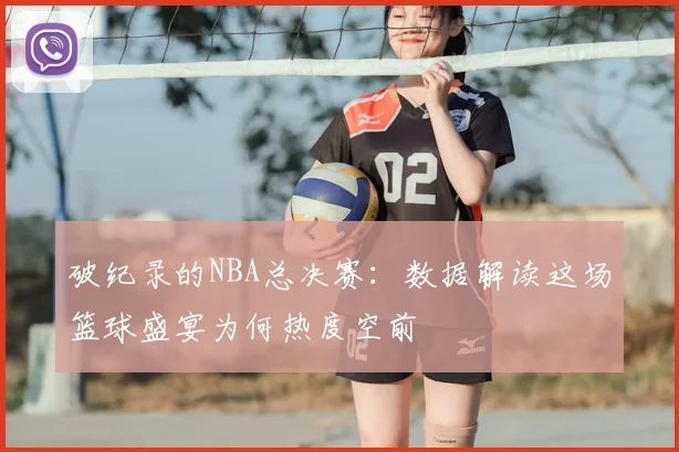 破纪录的NBA总决赛：数据解读这场篮球盛宴为何热度空前