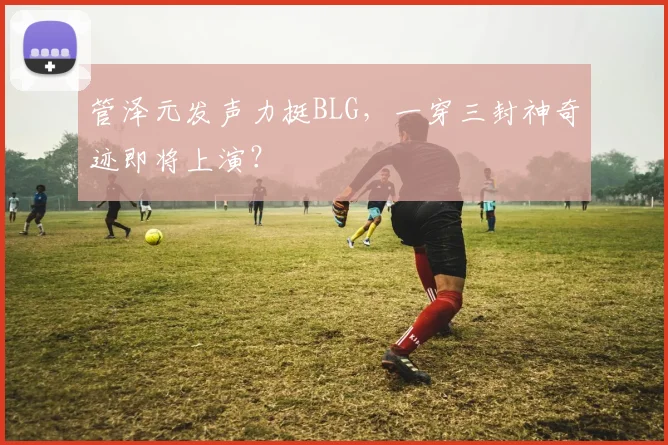 管泽元发声力挺BLG,一穿三封神奇迹即将上演?