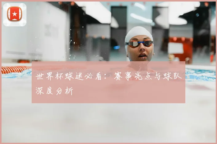 世界杯球迷必看：赛事亮点与球队深度分析