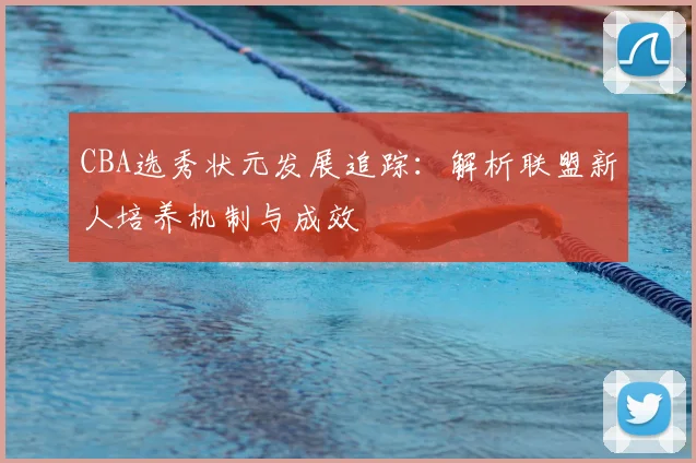 CBA选秀状元发展追踪：解析联盟新人培养机制与成效