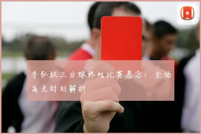 李弘权三分球终结比赛悬念,全场高光时刻解析