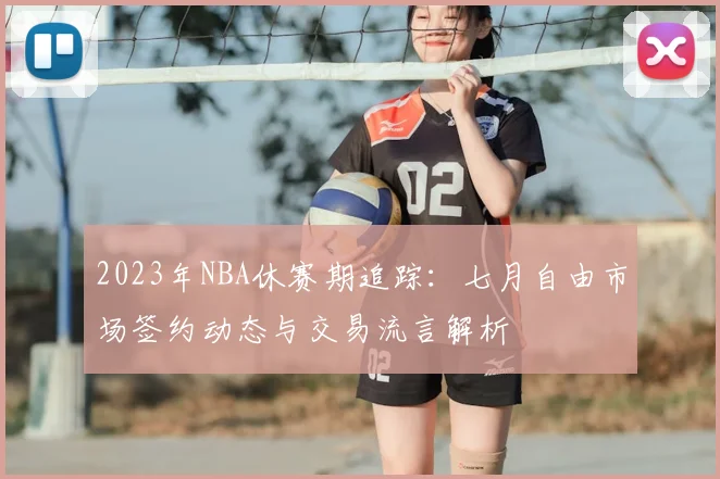 2023年NBA休赛期追踪：七月自由市场签约动态与交易流言解析