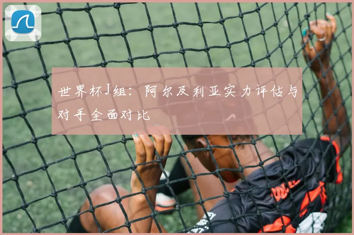 世界杯J组：阿尔及利亚实力评估与对手全面对比