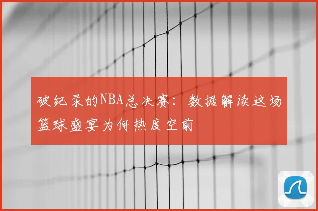 破纪录的NBA总决赛：数据解读这场篮球盛宴为何热度空前