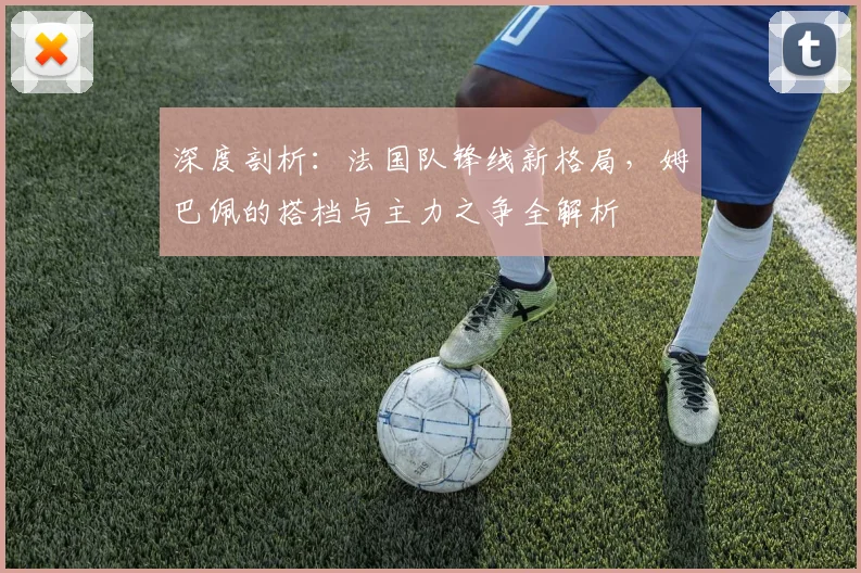 深度剖析：法国队锋线新格局，姆巴佩的搭档与主力之争全解析