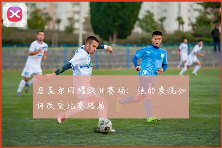 居莱尔闪耀欧洲赛场:他的表现如何改变比赛格局