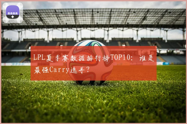LPL夏季赛数据排行榜TOP10：谁是最强Carry选手？